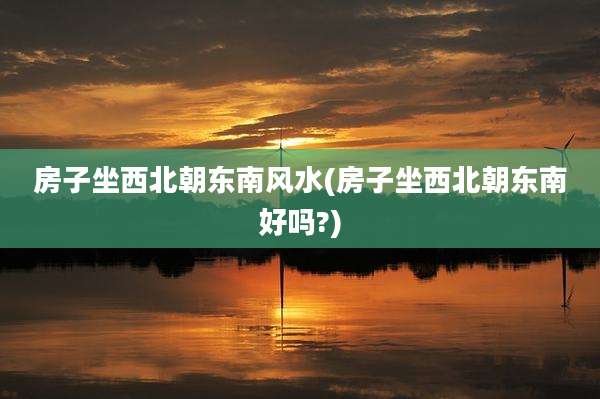 房子坐西北朝东南风水(房子坐西北朝东南好吗?)