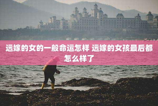 远嫁的女的一般命运怎样 远嫁的女孩最后都怎么样了