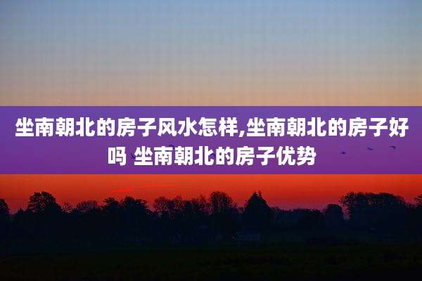 坐南朝北的房子风水怎样,坐南朝北的房子好吗 坐南朝北的房子优势