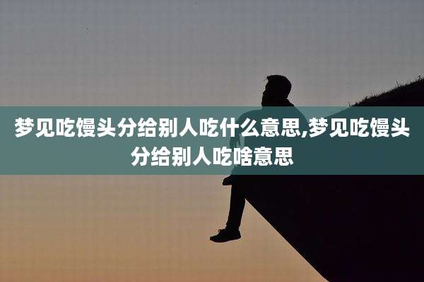 梦见吃馒头分给别人吃什么意思,梦见吃馒头分给别人吃啥意思