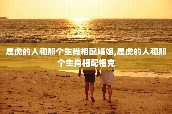 属虎的人和那个生肖相配婚姻,属虎的人和那个生肖相配相克