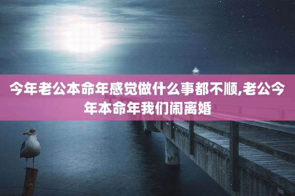 今年老公本命年感觉做什么事都不顺,老公今年本命年我们闹离婚