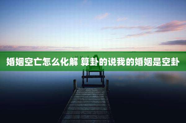 婚姻空亡怎么化解 算卦的说我的婚姻是空卦