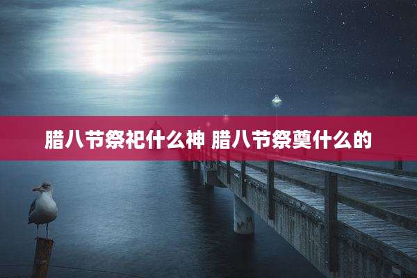 腊八节祭祀什么神 腊八节祭奠什么的