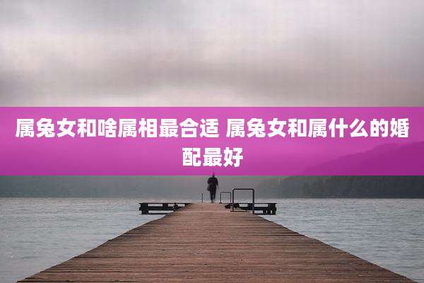属兔女和啥属相最合适 属兔女和属什么的婚配最好