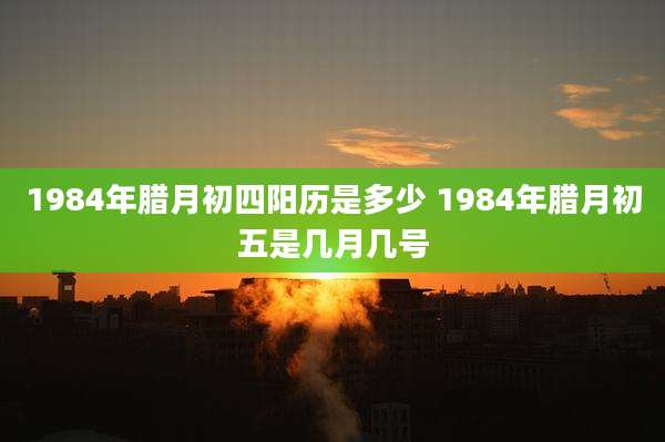 1984年腊月初四阳历是多少 1984年腊月初五是几月几号