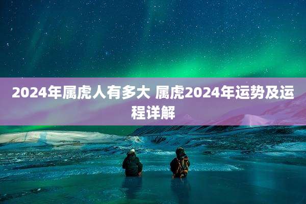 2024年属虎人有多大 属虎2024年运势及运程详解