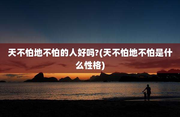 天不怕地不怕的人好吗?(天不怕地不怕是什么性格)