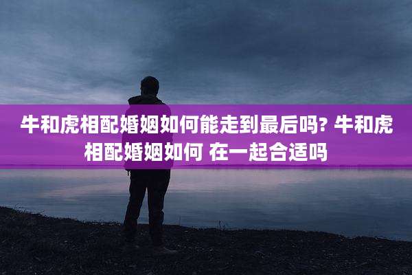 牛和虎相配婚姻如何能走到最后吗? 牛和虎相配婚姻如何 在一起合适吗