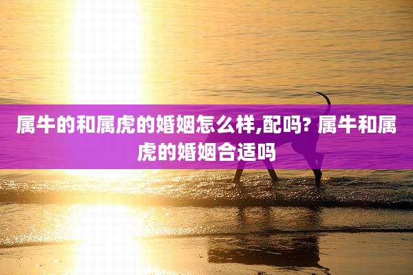 属牛的和属虎的婚姻怎么样,配吗? 属牛和属虎的婚姻合适吗