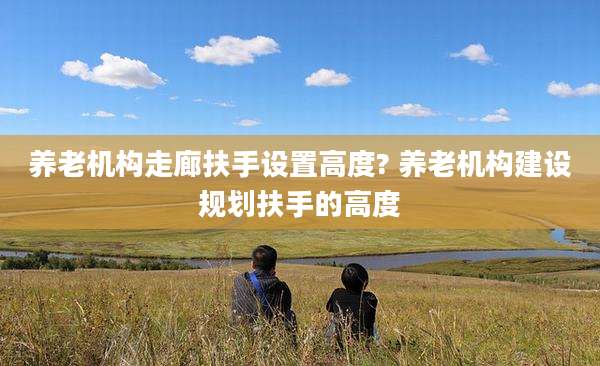养老机构走廊扶手设置高度? 养老机构建设规划扶手的高度