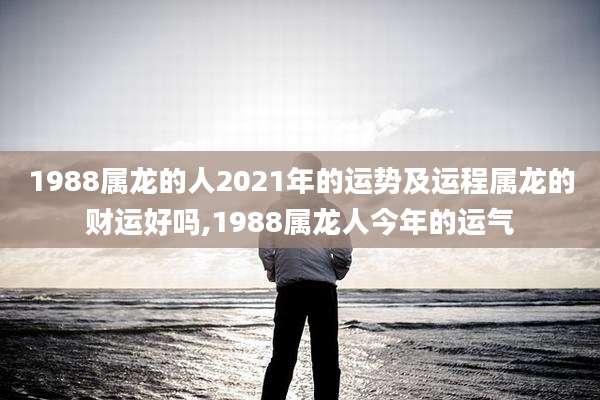 1988属龙的人2021年的运势及运程属龙的财运好吗,1988属龙人今年的运气