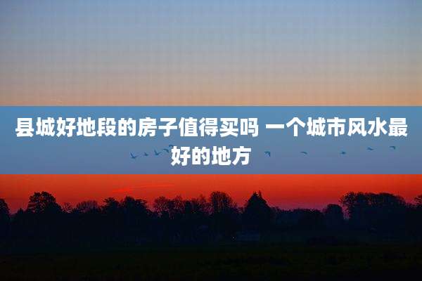 县城好地段的房子值得买吗 一个城市风水最好的地方