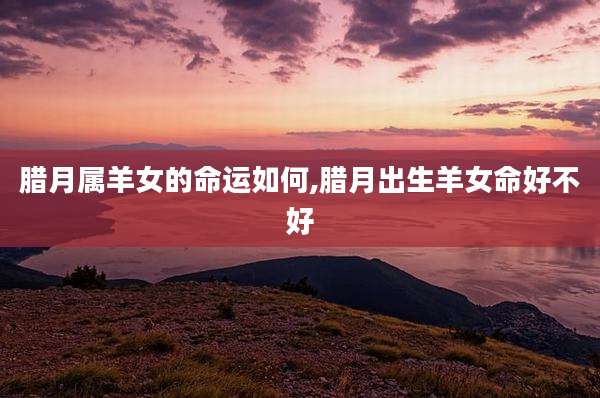 腊月属羊女的命运如何,腊月出生羊女命好不好