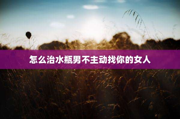 怎么治水瓶男不主动找你的女人
