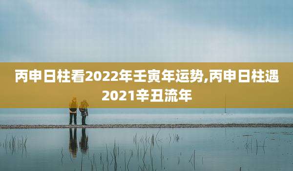丙申日柱看2022年壬寅年运势,丙申日柱遇2021辛丑流年