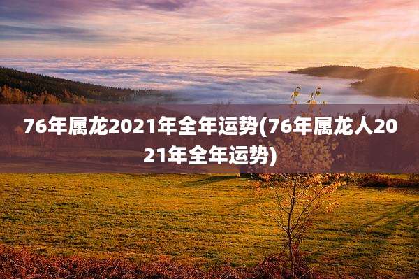 76年属龙2021年全年运势(76年属龙人2021年全年运势)