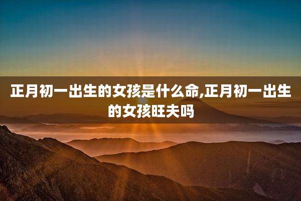 正月初一出生的女孩是什么命,正月初一出生的女孩旺夫吗