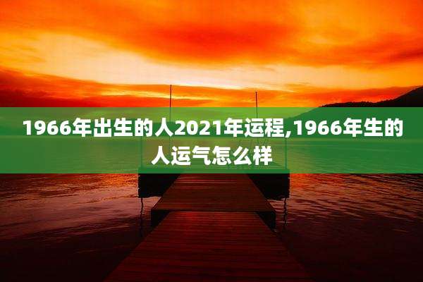 1966年出生的人2021年运程,1966年生的人运气怎么样