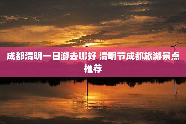 成都清明一日游去哪好 清明节成都旅游景点推荐