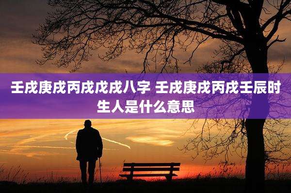 壬戌庚戌丙戌戊戌八字 壬戌庚戌丙戌壬辰时生人是什么意思