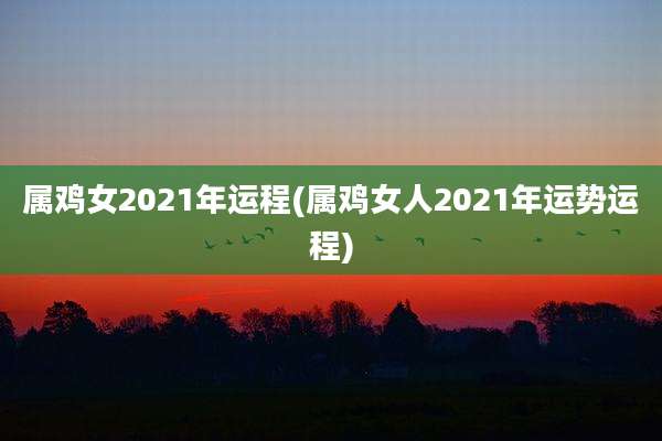 属鸡女2021年运程(属鸡女人2021年运势运程)