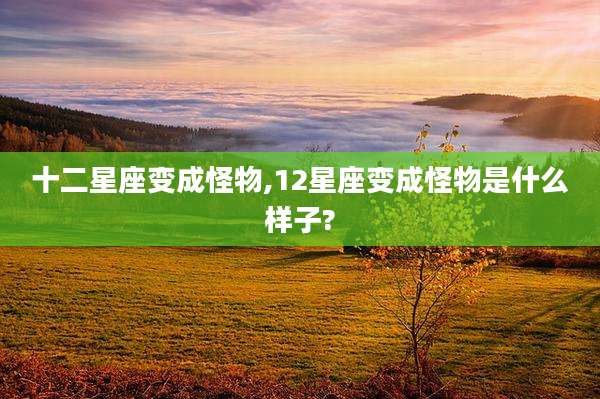 十二星座变成怪物,12星座变成怪物是什么样子?