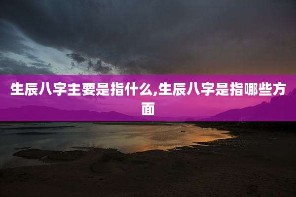 生辰八字主要是指什么,生辰八字是指哪些方面
