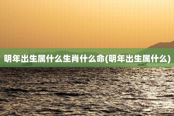 明年出生属什么生肖什么命(明年出生属什么)