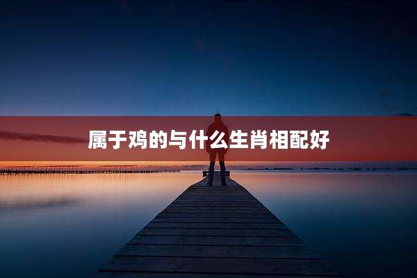 属于鸡的与什么生肖相配好