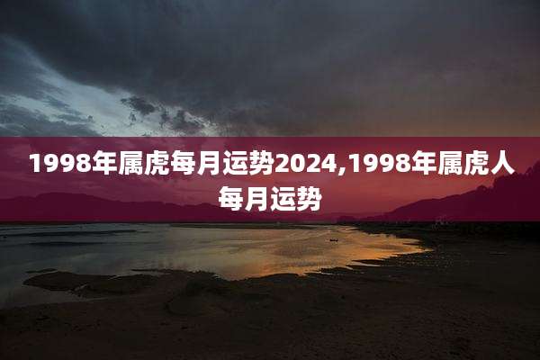 1998年属虎每月运势2024,1998年属虎人每月运势