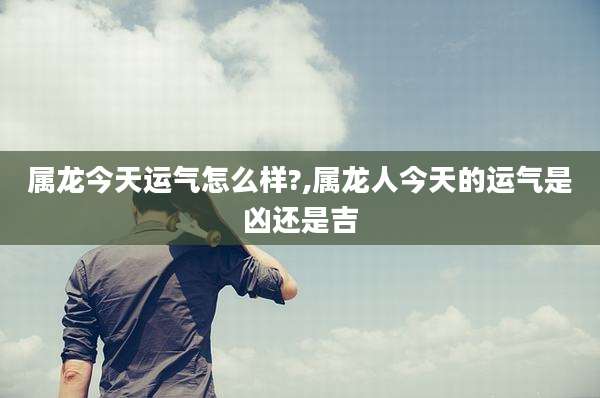 属龙今天运气怎么样?,属龙人今天的运气是凶还是吉
