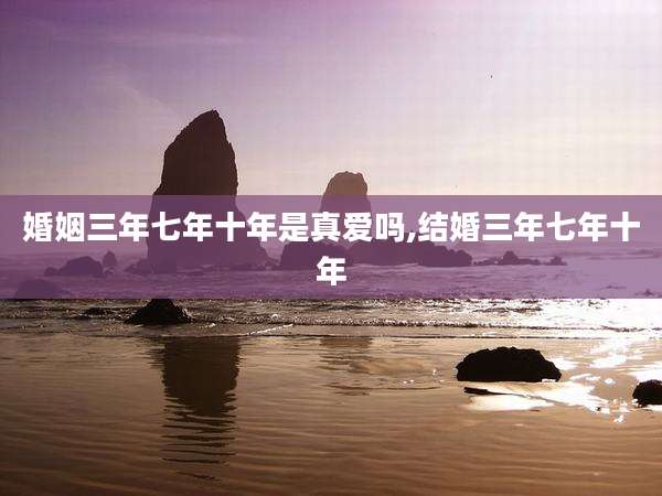 婚姻三年七年十年是真爱吗,结婚三年七年十年