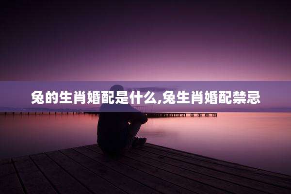 兔的生肖婚配是什么,兔生肖婚配禁忌