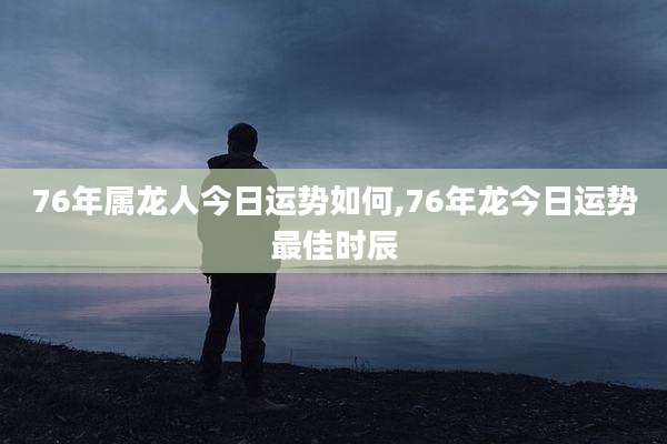76年属龙人今日运势如何,76年龙今日运势最佳时辰