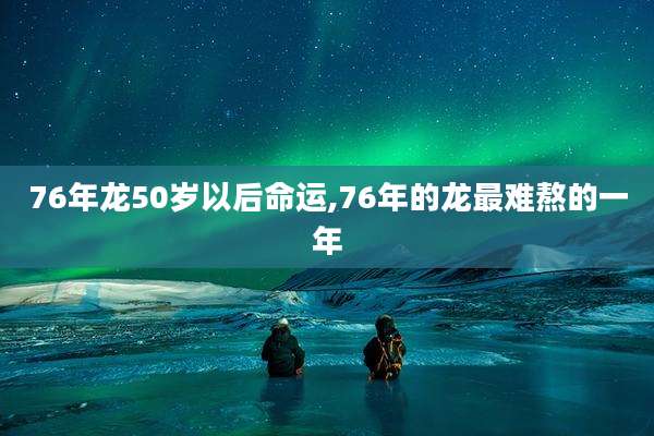 76年龙50岁以后命运,76年的龙最难熬的一年