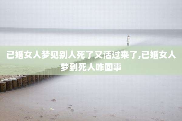 已婚女人梦见别人死了又活过来了,已婚女人梦到死人咋回事