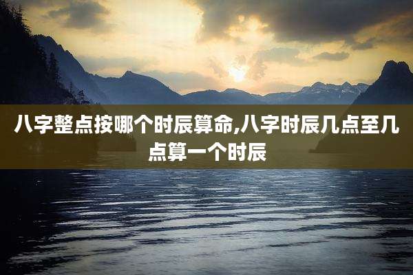 八字整点按哪个时辰算命,八字时辰几点至几点算一个时辰