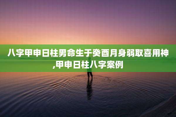 八字甲申日柱男命生于癸酉月身弱取喜用神,甲申日柱八字案例