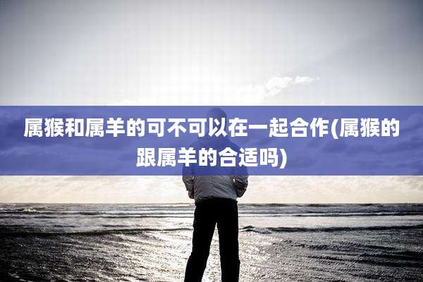 属猴和属羊的可不可以在一起合作(属猴的跟属羊的合适吗)