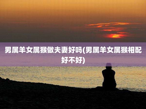 男属羊女属猴做夫妻好吗(男属羊女属猴相配好不好)