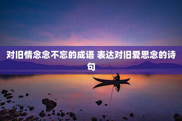对旧情念念不忘的成语 表达对旧爱思念的诗句