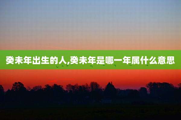 癸未年出生的人,癸未年是哪一年属什么意思