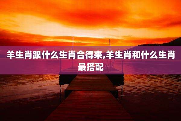 羊生肖跟什么生肖合得来,羊生肖和什么生肖最搭配
