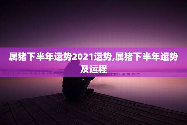 属猪下半年运势2021运势,属猪下半年运势及运程