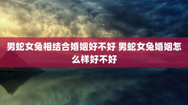 男蛇女兔相结合婚姻好不好 男蛇女兔婚姻怎么样好不好