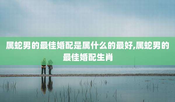 属蛇男的最佳婚配是属什么的最好,属蛇男的最佳婚配生肖