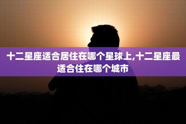 十二星座适合居住在哪个星球上,十二星座最适合住在哪个城市