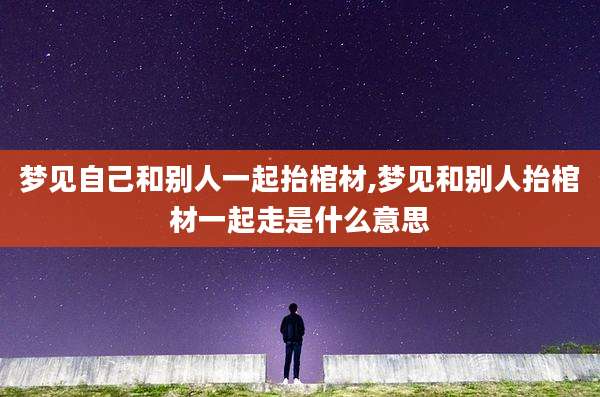 梦见自己和别人一起抬棺材,梦见和别人抬棺材一起走是什么意思