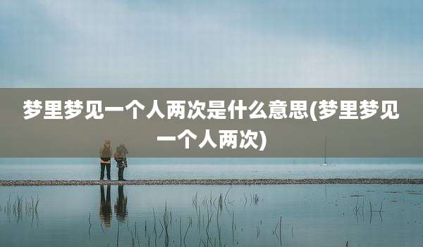 梦里梦见一个人两次是什么意思(梦里梦见一个人两次)